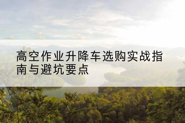 贡井升降车怎么选-高空作业升降车选购实战指南与避坑要点