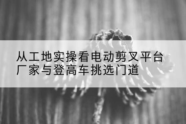 贡井电动剪叉升降平台厂家-从工地实操看电动剪叉平台厂家与登高车挑选门道