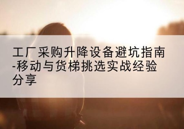 贡井移动式升降机怎么选-工厂采购升降设备避坑指南-移动与货梯挑选实战经验分享
