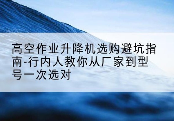 贡井升降平台厂家-高空作业升降机选购避坑指南-行内人教你从厂家到型号一次选对