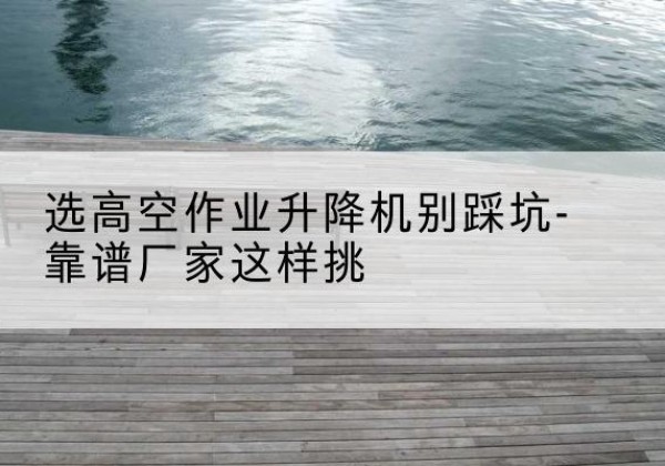 贡井剪叉式升降机厂家-选高空作业升降机别踩坑-靠谱厂家这样挑