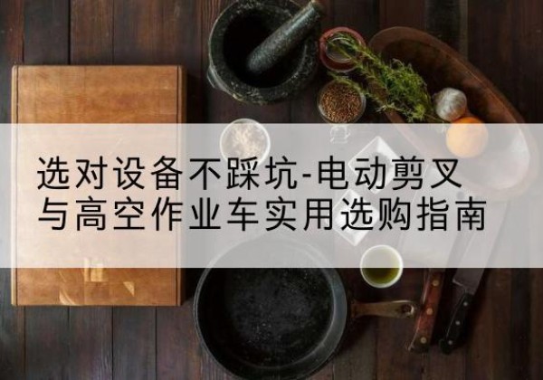 贡井电动剪叉升降平台怎么选-选对设备不踩坑-电动剪叉与高空作业车实用选购指南
