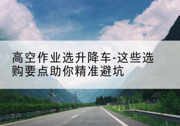 贡井升降车厂家-高空作业选升降车-这些选购要点助你*避坑