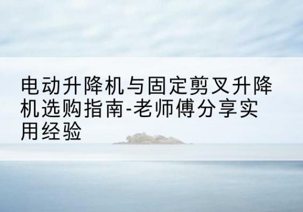贡井电动升降机怎么选-电动升降机与固定剪叉升降机选购指南-老师傅分享实用经验