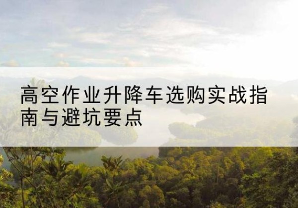 贡井升降车怎么选-高空作业升降车选购实战指南与避坑要点