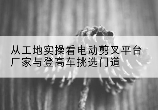 贡井电动剪叉升降平台厂家-从工地实操看电动剪叉平台厂家与登高车挑选门道