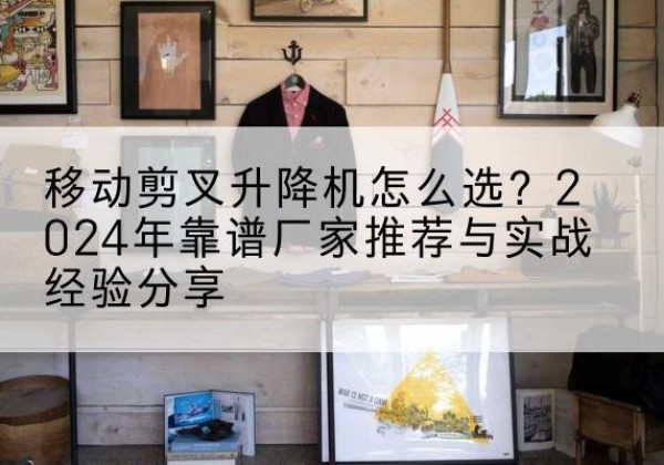 贡井升降平台厂家推荐-移动剪叉升降机怎么选？2024年靠谱厂家推荐与实战经验分享