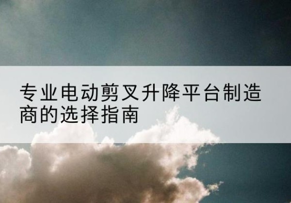贡井电动剪叉升降平台厂家-专业电动剪叉升降平台制造商的选择指南